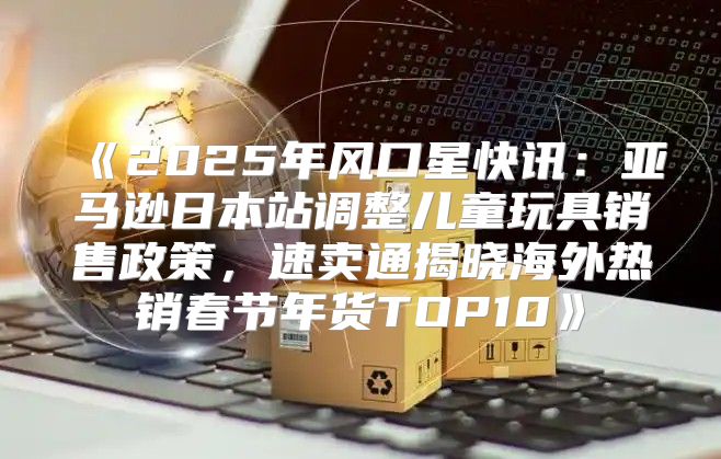 2025年风口星快讯：亚马逊日本站调整儿童玩具销售政策，速卖通揭晓海外热销春节年货TOP10