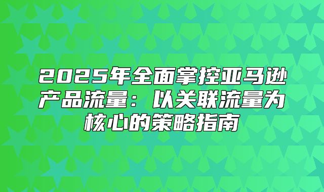 2025年全面掌控亚马逊产品流量：以关联流量为核心的策略指南