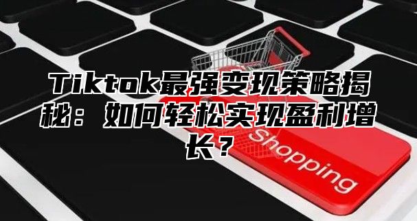 Tiktok最强变现策略揭秘：如何轻松实现盈利增长？