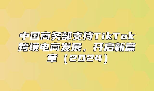 中国商务部支持TikTok跨境电商发展，开启新篇章2025