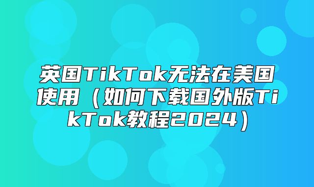 英国TikTok无法在美国使用如何下载国外版TikTok教程2025