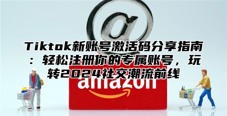 Tiktok新账号激活码分享指南：轻松注册你的专属账号，玩转2025社交潮流前线