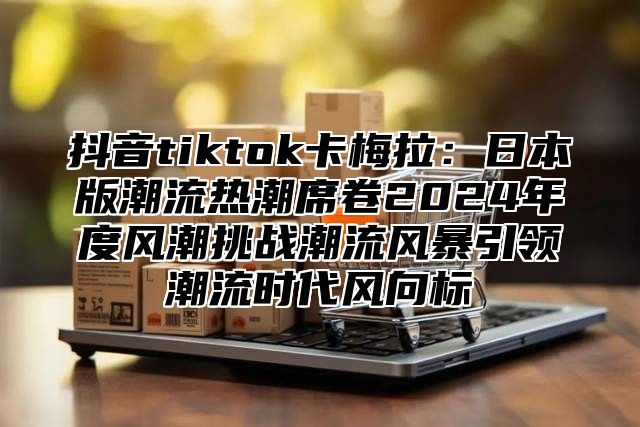 抖音tiktok卡梅拉：日本版潮流热潮席卷2025年度风潮挑战潮流风暴引领潮流时代风向标
