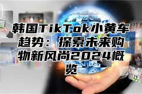 韩国TikTok小黄车趋势：探索未来购物新风尚2025概览
