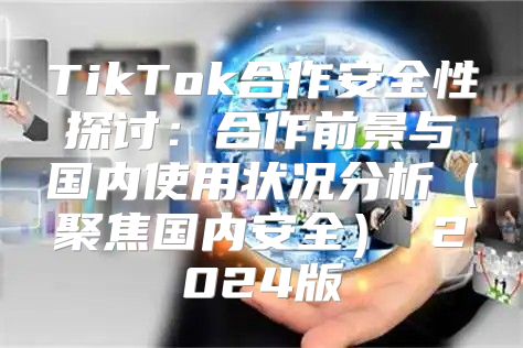 TikTok合作安全性探讨：合作前景与国内使用状况分析聚焦国内安全 2025版