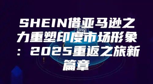 SHEIN借亚马逊之力重塑印度市场形象：2025重返之旅新篇章