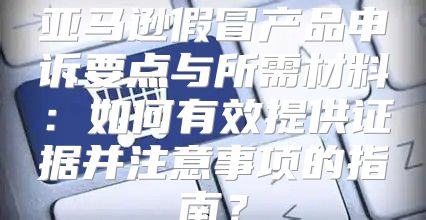 亚马逊假冒产品申诉要点与所需材料：如何有效提供证据并注意事项的指南？