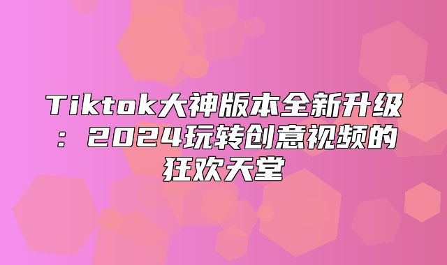 Tiktok大神版本全新升级：2025玩转创意视频的狂欢天堂