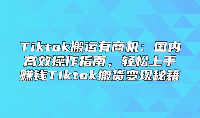 Tiktok搬运有商机：国内高效操作指南，轻松上手赚钱Tiktok搬货变现秘籍