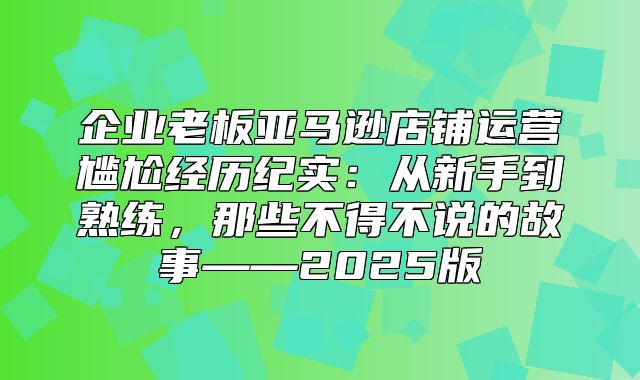 企业老板亚马逊店铺运营尴尬经历纪实：从新手到熟练，那些不得不说的故事——2025版