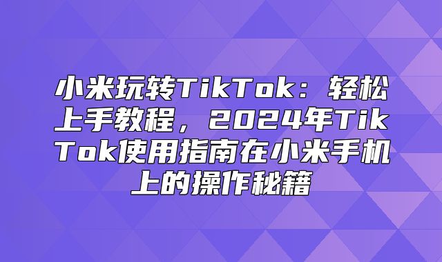 小米玩转TikTok：轻松上手教程，2025年TikTok使用指南在小米手机上的操作秘籍