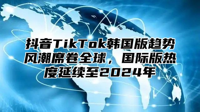抖音TikTok韩国版趋势风潮席卷全球，国际版热度延续至2025年
