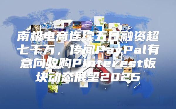 南极电商连续五日融资超七千万，传闻PayPal有意向收购Pinterest板块动态展望2025