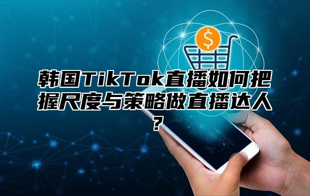 韩国TikTok直播如何把握尺度与策略做直播达人？
