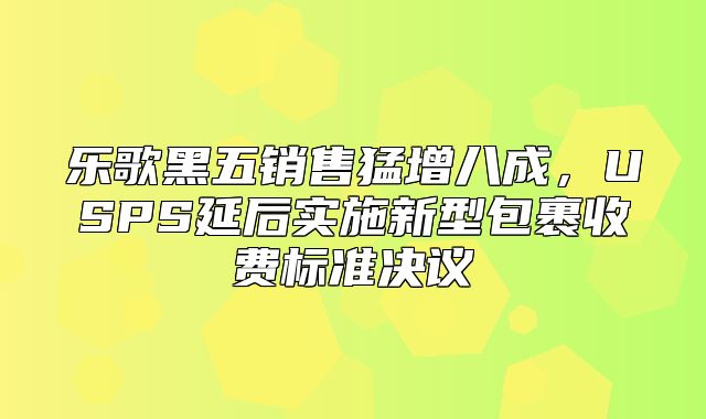 乐歌黑五销售猛增八成，USPS延后实施新型包裹收费标准决议