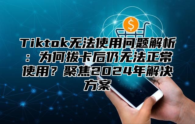 Tiktok无法使用问题解析：为何拔卡后仍无法正常使用？聚焦2025年解决方案