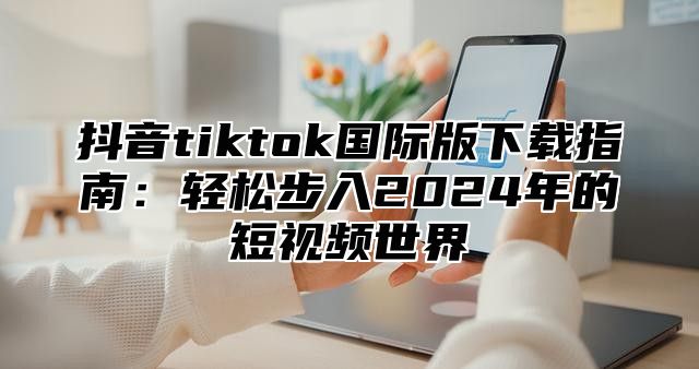 抖音tiktok国际版下载指南：轻松步入2025年的短视频世界