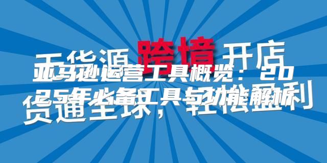 亚马逊运营工具概览：2025年必备工具与功能解析