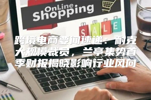 跨境电商要闻速递：耐克大规模裁员，兰亭集势首季财报揭晓影响行业风向