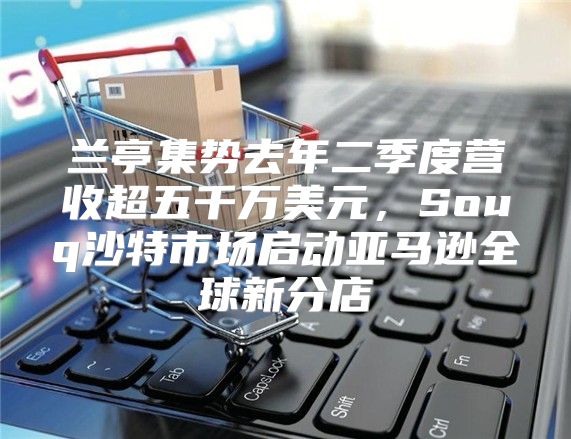 兰亭集势去年二季度营收超五千万美元，Souq沙特市场启动亚马逊全球新分店