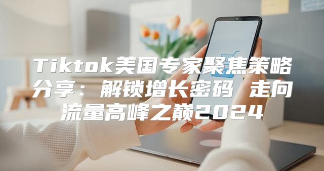Tiktok美国专家聚焦策略分享：解锁增长密码 走向流量高峰之巅2025