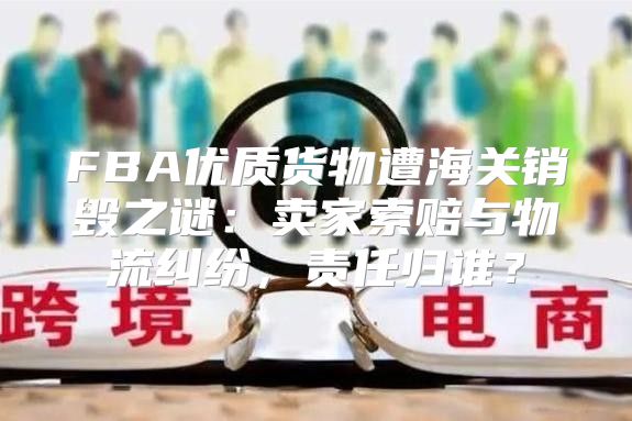 FBA优质货物遭海关销毁之谜：卖家索赔与物流纠纷，责任归谁？
