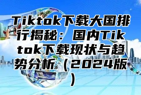 Tiktok下载大国排行揭秘：国内Tiktok下载现状与趋势分析2025版