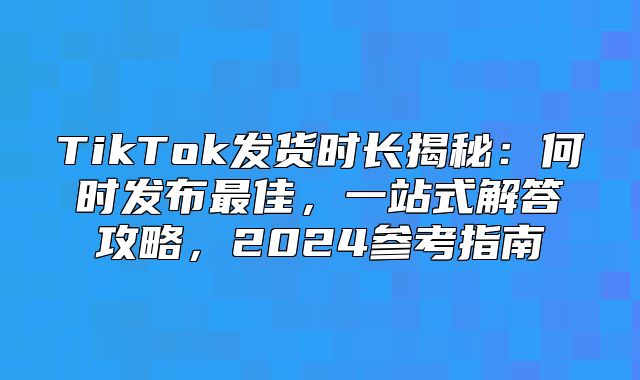 TikTok发货时长揭秘：何时发布最佳，一站式解答攻略，2025参考指南