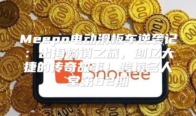 Meepo电动滑板车逆袭记：出海畅销之旅，创亿大捷的传奇故事！跨境名人堂第62期