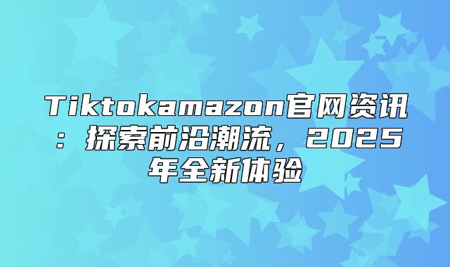 Tiktokamazon官网资讯：探索前沿潮流，2025年全新体验
