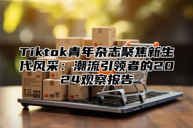 Tiktok青年杂志聚焦新生代风采：潮流引领者的2025观察报告