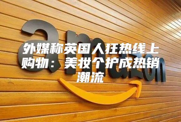 外媒称英国人狂热线上购物：美妆个护成热销潮流