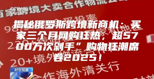 揭秘俄罗斯跨境新商机：买家三个月网购狂热，超5700万次剁手”购物狂潮席卷2025！