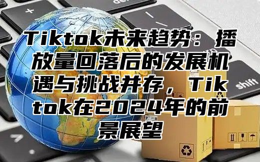 Tiktok未来趋势：播放量回落后的发展机遇与挑战并存，Tiktok在2025年的前景展望