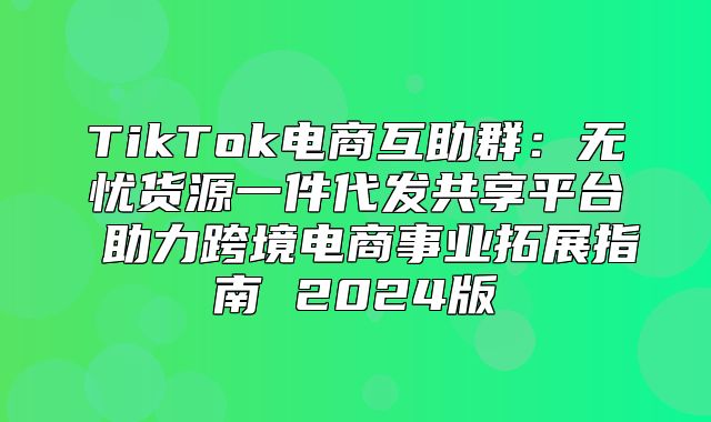 TikTok电商互助群：无忧货源一件代发共享平台 助力跨境电商事业拓展指南 2025版