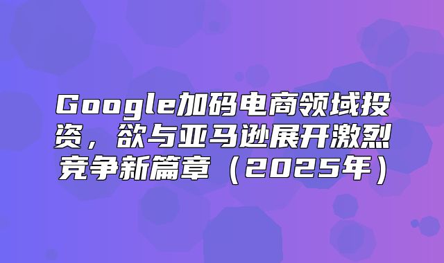 Google加码电商领域投资，欲与亚马逊展开激烈竞争新篇章2025年