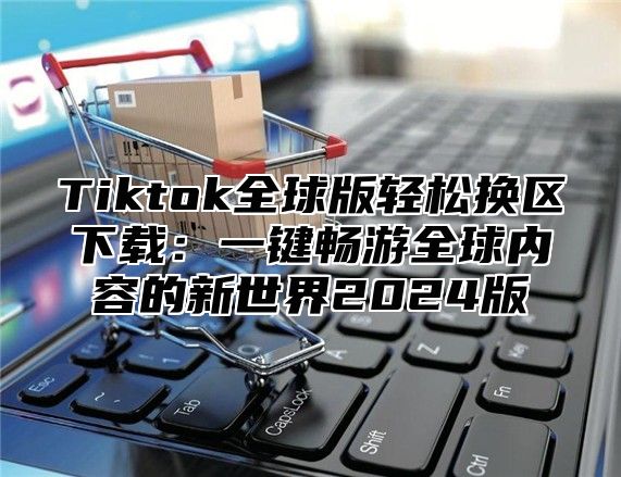 Tiktok全球版轻松换区下载：一键畅游全球内容的新世界2025版
