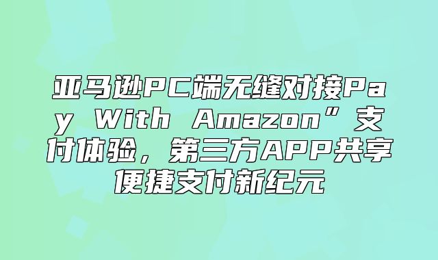 亚马逊PC端无缝对接Pay With Amazon”支付体验，第三方APP共享便捷支付新纪元