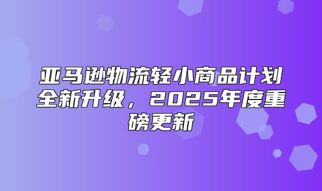 亚马逊物流轻小商品计划全新升级，2025年度重磅更新