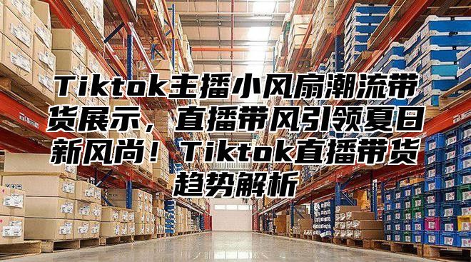 Tiktok主播小风扇潮流带货展示，直播带风引领夏日新风尚！Tiktok直播带货趋势解析