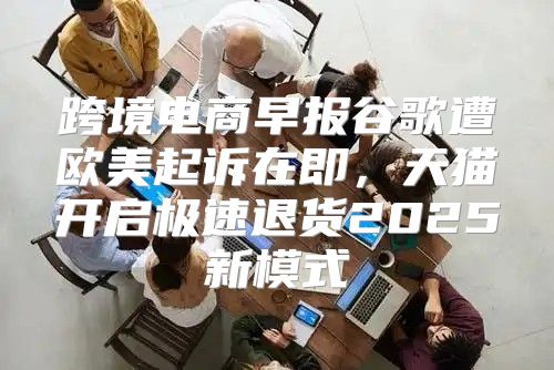 跨境电商早报谷歌遭欧美起诉在即，天猫开启极速退货2025新模式