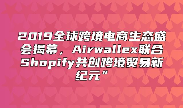 2019全球跨境电商生态盛会揭幕，Airwallex联合Shopify共创跨境贸易新纪元”