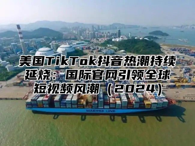 美国TikTok抖音热潮持续延烧：国际官网引领全球短视频风潮2025