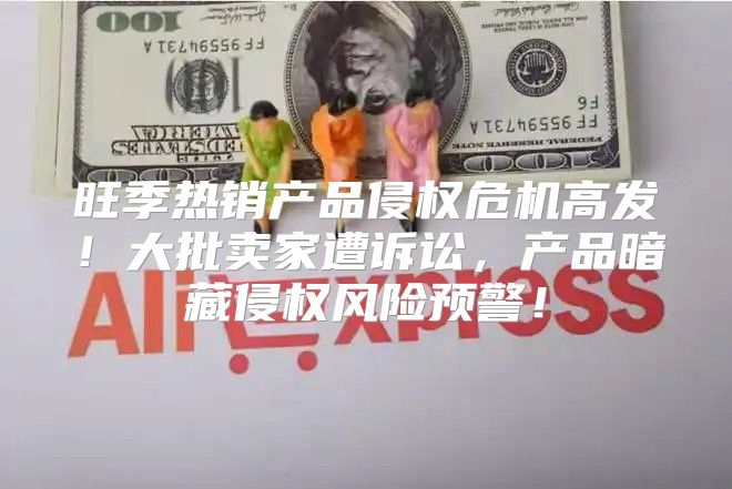 旺季热销产品侵权危机高发！大批卖家遭诉讼，产品暗藏侵权风险预警！