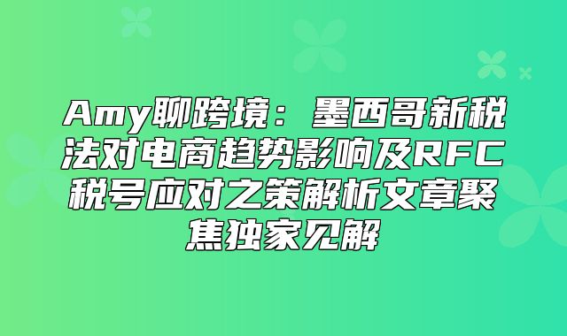 Amy聊跨境：墨西哥新税法对电商趋势影响及RFC税号应对之策解析文章聚焦独家见解