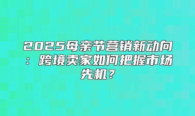 2025母亲节营销新动向：跨境卖家如何把握市场先机？