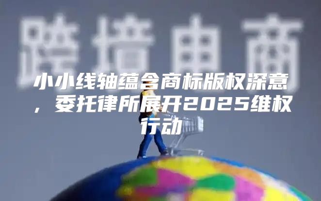 小小线轴蕴含商标版权深意，委托律所展开2025维权行动