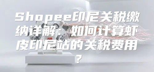 Shopee印尼关税缴纳详解：如何计算虾皮印尼站的关税费用？