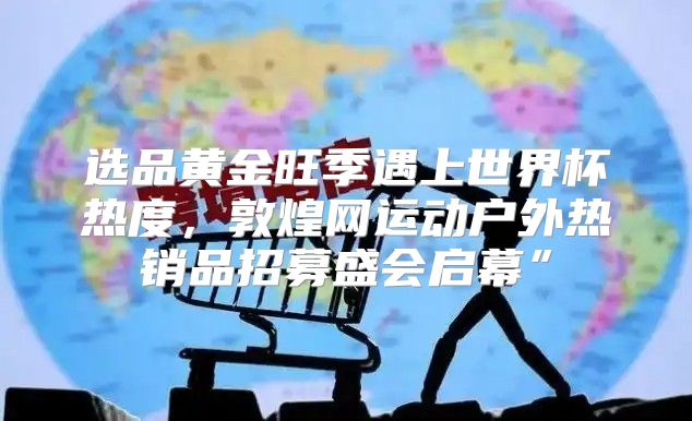 选品黄金旺季遇上世界杯热度，敦煌网运动户外热销品招募盛会启幕”