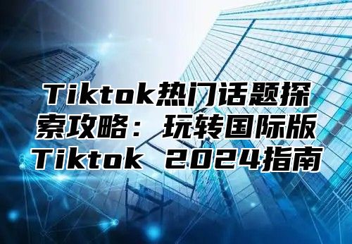 Tiktok热门话题探索攻略：玩转国际版Tiktok 2025指南